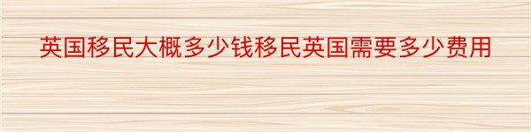 英国移民大概多少钱移民英国需要多少费用