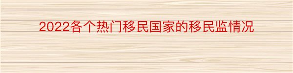 2022各个热门移民国家的移民监情况