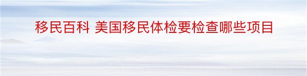 移民百科 美国移民体检要检查哪些项目