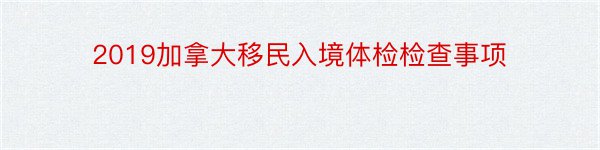 2019加拿大移民入境体检检查事项