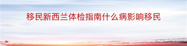 移民新西兰体检指南什么病影响移民