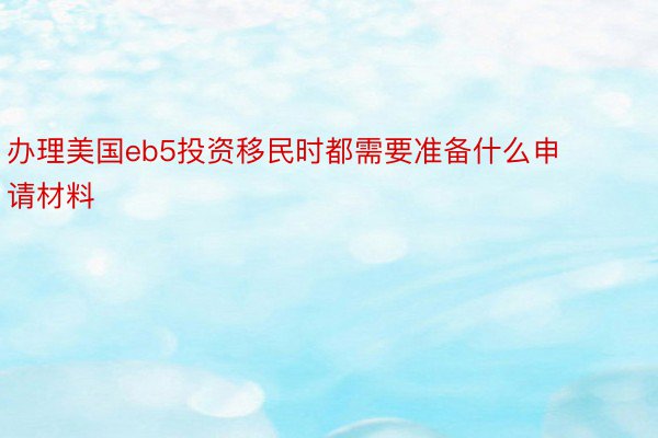 办理美国eb5投资移民时都需要准备什么申请材料