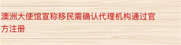 澳洲大使馆宣称移民需确认代理机构通过官方注册