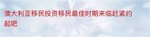 澳大利亚移民投资移民最佳时期来临赶紧约起吧