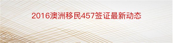 2016澳洲移民457签证最新动态