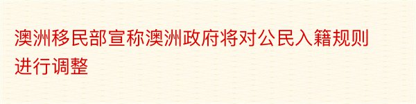 澳洲移民部宣称澳洲政府将对公民入籍规则进行调整