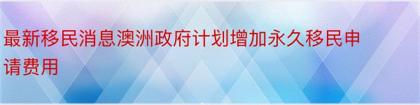 最新移民消息澳洲政府计划增加永久移民申请费用