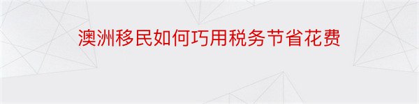 澳洲移民如何巧用税务节省花费