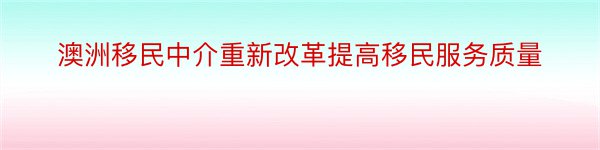 澳洲移民中介重新改革提高移民服务质量