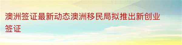 澳洲签证最新动态澳洲移民局拟推出新创业签证