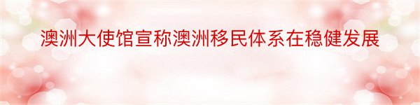 澳洲大使馆宣称澳洲移民体系在稳健发展