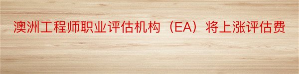 澳洲工程师职业评估机构（EA）将上涨评估费