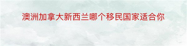 澳洲加拿大新西兰哪个移民国家适合你