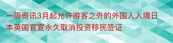 一周资讯3月起允许游客之外的外国人入境日本英国官宣永久取消投资移民签证