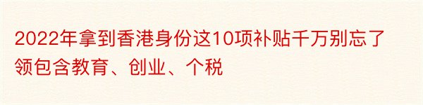 2022年拿到香港身份这10项补贴千万别忘了领包含教育、创业、个税