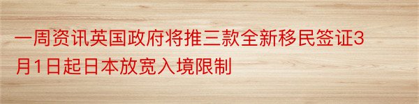 一周资讯英国政府将推三款全新移民签证3月1日起日本放宽入境限制