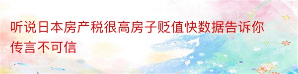 听说日本房产税很高房子贬值快数据告诉你传言不可信