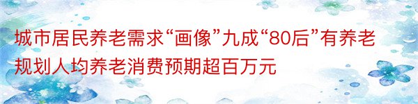 城市居民养老需求“画像”九成“80后”有养老规划人均养老消费预期超百万元