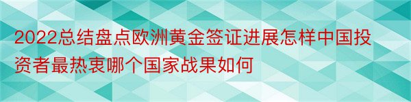 2022总结盘点欧洲黄金签证进展怎样中国投资者最热衷哪个国家战果如何