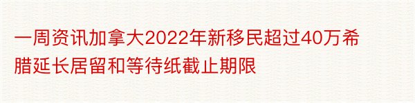 一周资讯加拿大2022年新移民超过40万希腊延长居留和等待纸截止期限