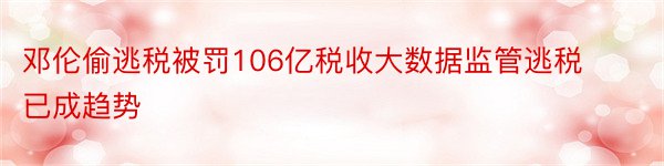 邓伦偷逃税被罚106亿税收大数据监管逃税已成趋势