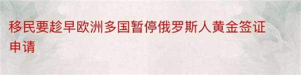 移民要趁早欧洲多国暂停俄罗斯人黄金签证申请