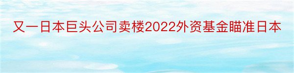 又一日本巨头公司卖楼2022外资基金瞄准日本